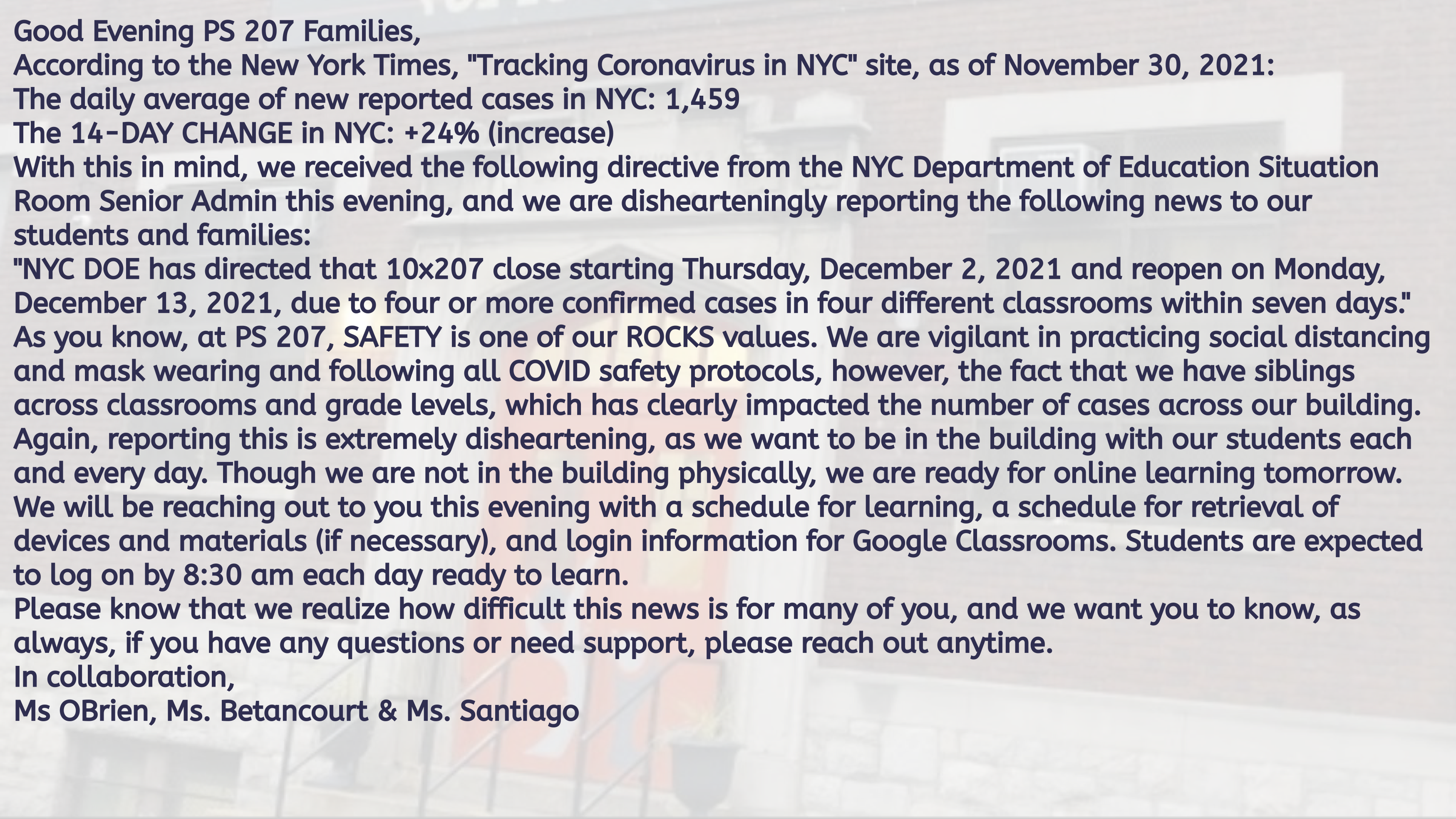 A typed notice on a PowerPoint slide. It reads: Good Evening PS 207 Families, According to the New York Times, "Tracking Coronavirus in NYC" site, as of November 30, 2021: The daily average of new reported cases in NYC: 1,459 The 14-DAY CHANGE in NYC: +24% (increase) With this in mind, we received the following directive from the NYC Department of Education Situation Room Senior Admin this evening, and we are dishearteningly reporting the following news to our students and families: "NYC DOE has directed that 10x207 close starting Thursday, December 2, 2021 and reopen on Monday, December 13, 2021, due to four or more confirmed cases in four different classrooms within seven days." As you know, at PS 207, SAFETY is one of our ROCKS values. We are vigilant in practicing social distancing and mask wearing and following all COVID safety protocols, however, the fact that we have siblings across classrooms and grade levels, which has clearly impacted the number of cases across our building. Again, reporting this is extremely disheartening, as we want to be in the building with our students each and every day. Though we are not in the building physically, we are ready for online learning tomorrow. We will be reaching out to you this evening with a schedule for learning, a schedule for retrieval of devices and materials (if necessary), and login information for Google Classrooms. Students are expected to log on by 8:30 am each day ready to learn. Please know that we realize how difficult this news is for many of you, and we want you to know, as always, if you have any questions or need support, please reach out anytime. In collaboration, Ms OBrien, Ms. Betancourt & Ms. Santiago